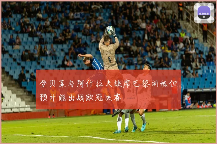 登贝莱与阿什拉夫缺席巴黎训练但预计能出战欧冠决赛