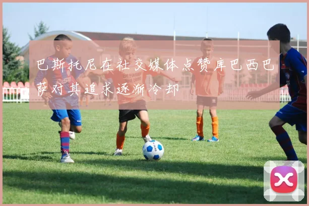 巴斯托尼在社交媒体点赞库巴西巴萨对其追求逐渐冷却