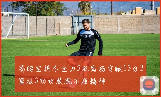 葛昭宝拼尽全力5犯离场贡献13分2篮板3助攻展现不屈精神