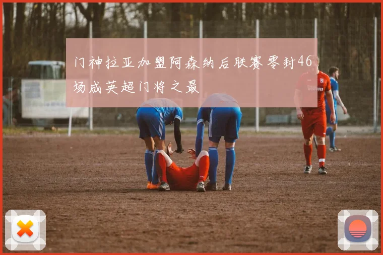 门神拉亚加盟阿森纳后联赛零封46场成英超门将之最