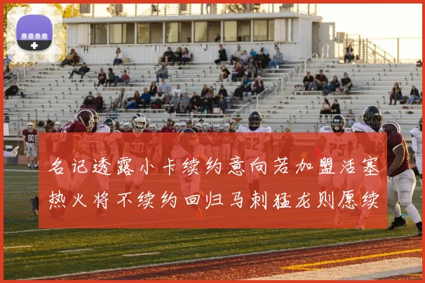 名记透露小卡续约意向若加盟活塞热火将不续约回归马刺猛龙则愿续约