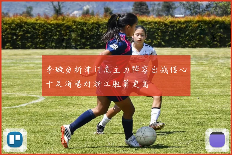 李璇分析津门虎主力阵容出战信心十足海港对浙江胜算更高