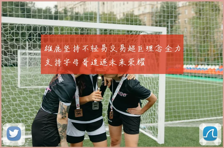 雄鹿坚持不轻易交易超巨理念全力支持字母哥追逐未来荣耀