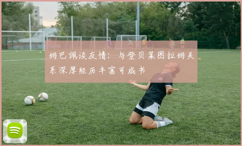 姆巴佩谈友情：与登贝莱图拉姆关系深厚经历丰富可成书