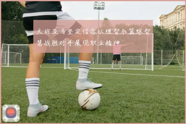 文班亚马坚定信念以理智和篮球智慧战胜对手展现职业精神