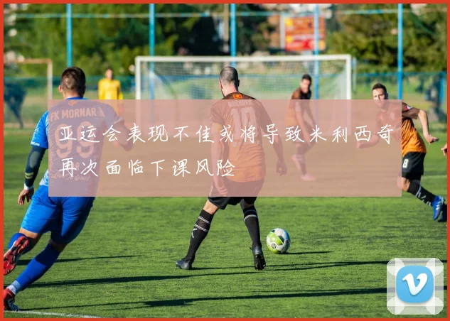 亚运会表现不佳或将导致米利西奇再次面临下课风险