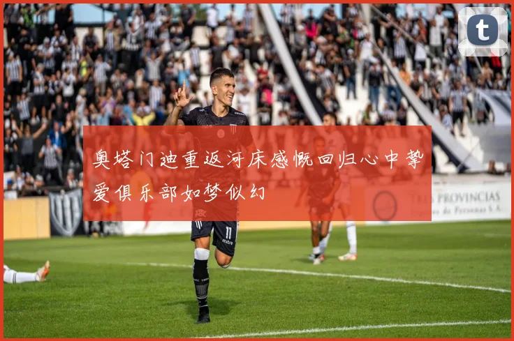 奥塔门迪重返河床感慨回归心中挚爱俱乐部如梦似幻