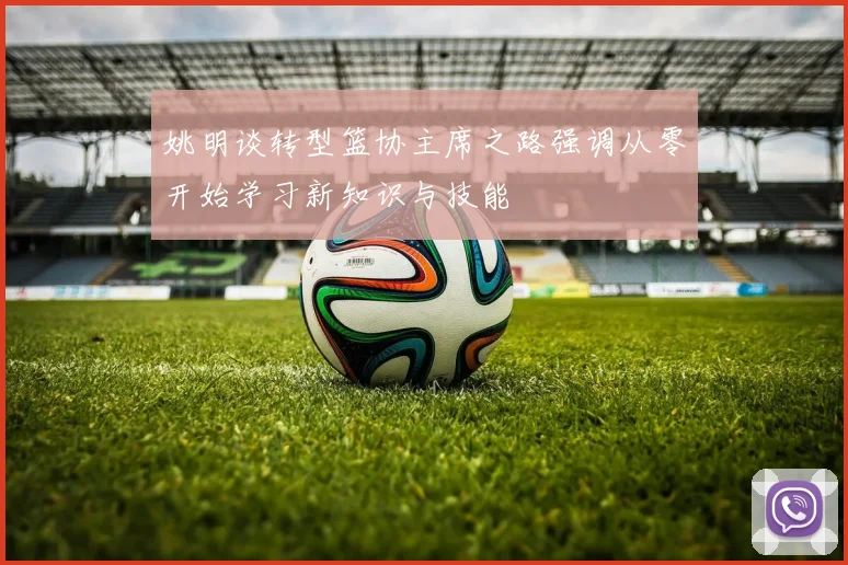 姚明谈转型篮协主席之路强调从零开始学习新知识与技能