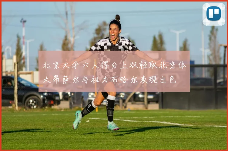 北京大学六人得分上双轻取北京体大昂萨尔与祖力布哈尔表现出色