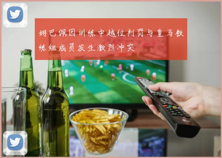 姆巴佩因训练中越位判罚与皇马教练组成员发生激烈冲突