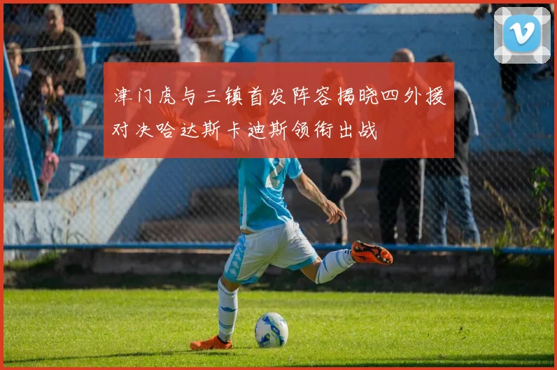 津门虎与三镇首发阵容揭晓四外援对决哈达斯卡迪斯领衔出战