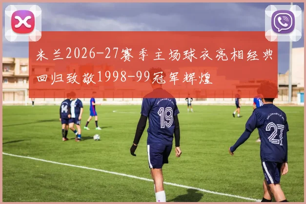米兰2026-27赛季主场球衣亮相经典回归致敬1998-99冠军辉煌
